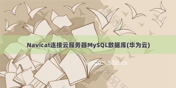 Navicat连接云服务器MySQL数据库(华为云)