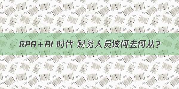 RPA＋AI 时代 财务人员该何去何从？