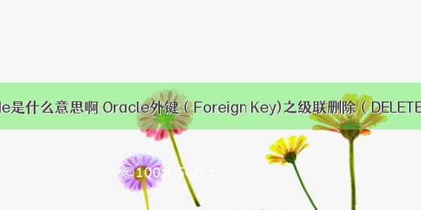 oracle cascade是什么意思啊 Oracle外键（Foreign Key)之级联删除（DELETE CASCADE）