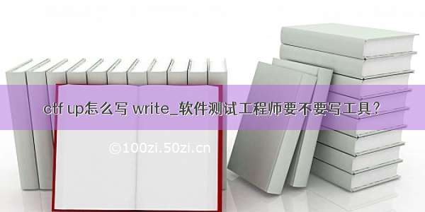 ctf up怎么写 write_软件测试工程师要不要写工具？