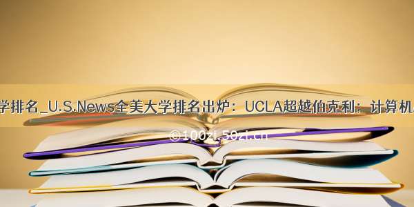 计算机专业大学排名_U.S.News全美大学排名出炉：UCLA超越伯克利；计算机MIT排第一 斯