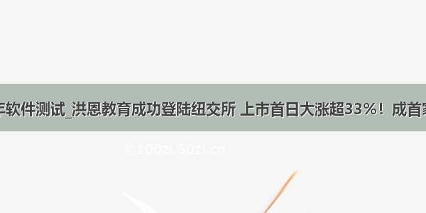 上半年软件测试_洪恩教育成功登陆纽交所 上市首日大涨超33%！成首家美股