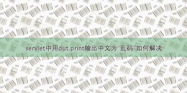 servlet中用out.print输出中文为“乱码”如何解决