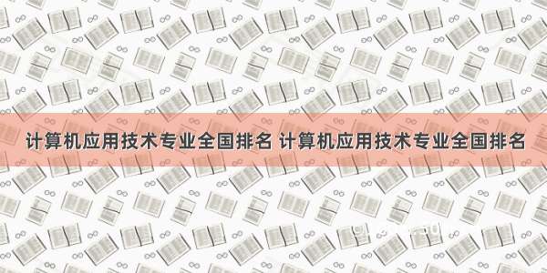 计算机应用技术专业全国排名 计算机应用技术专业全国排名