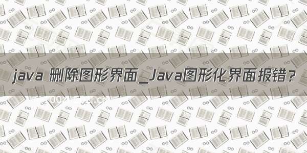 java 删除图形界面_Java图形化界面报错？