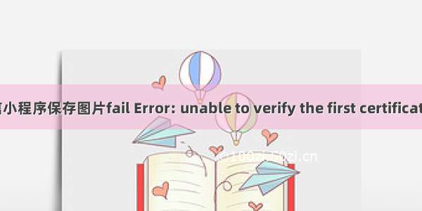 微信小程序保存图片fail Error: unable to verify the first certificate 微