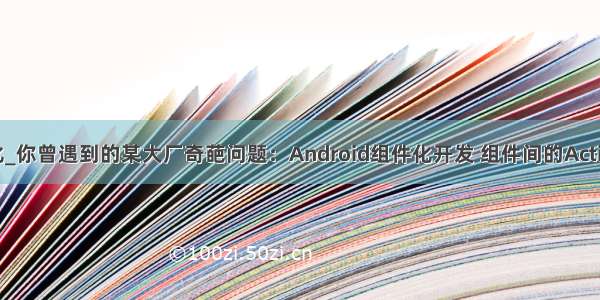 android 组件化_你曾遇到的某大厂奇葩问题：Android组件化开发 组件间的Activity页面跳转...