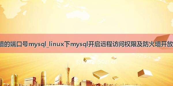 开放防火墙的端口号mysql_linux下mysql开启远程访问权限及防火墙开放3306端口