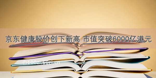 京东健康股价创下新高 市值突破6000亿港元