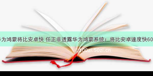 华为鸿蒙将比安卓快 任正非透露华为鸿蒙系统：将比安卓速度快60％