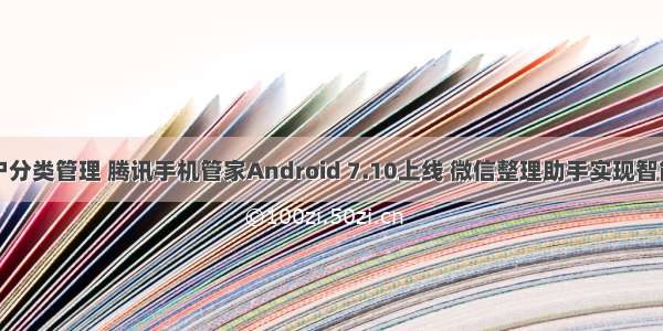 Android用户分类管理 腾讯手机管家Android 7.10上线 微信整理助手实现智能精准分类...