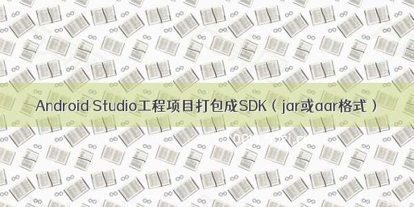 Android Studio工程项目打包成SDK（jar或aar格式）