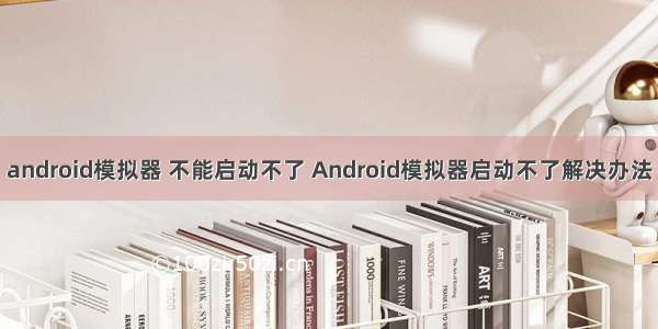 android模拟器 不能启动不了 Android模拟器启动不了解决办法