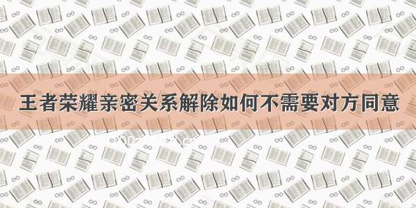 王者荣耀亲密关系解除如何不需要对方同意