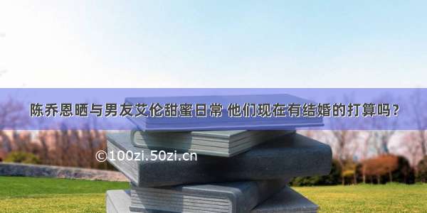 陈乔恩晒与男友艾伦甜蜜日常 他们现在有结婚的打算吗？