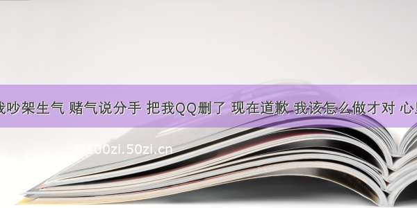 男朋友跟我吵架生气 赌气说分手 把我QQ删了 现在道歉 我该怎么做才对 心里难受死了