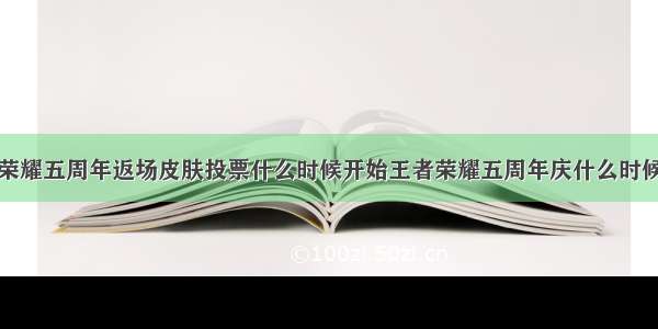 王者荣耀五周年返场皮肤投票什么时候开始王者荣耀五周年庆什么时候开始