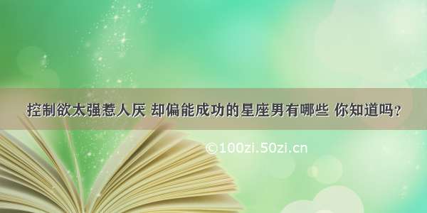 控制欲太强惹人厌 却偏能成功的星座男有哪些 你知道吗？