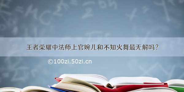 王者荣耀中法师上官婉儿和不知火舞最无解吗？