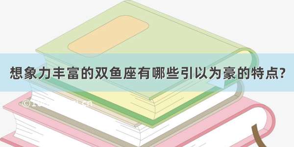 想象力丰富的双鱼座有哪些引以为豪的特点?