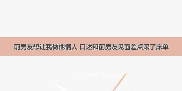 前男友想让我做他情人 口述和前男友见面差点滚了床单