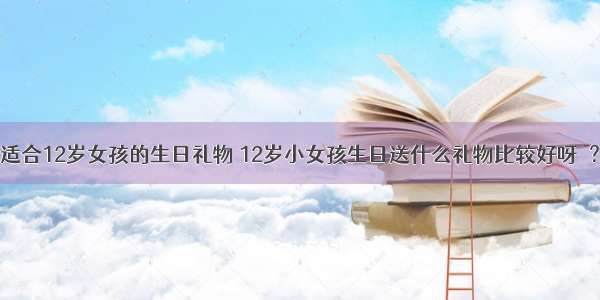 适合12岁女孩的生日礼物 12岁小女孩生日送什么礼物比较好呀  ？