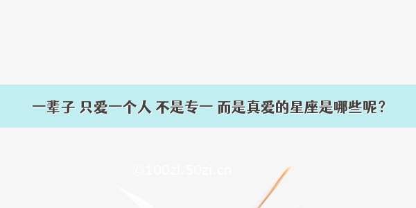 一辈子 只爱一个人 不是专一 而是真爱的星座是哪些呢？