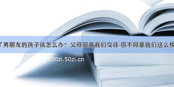 我怀了男朋友的孩子该怎么办？父母同意我们交往 但不同意我们这么快结婚。