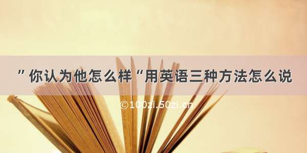 ”你认为他怎么样“用英语三种方法怎么说