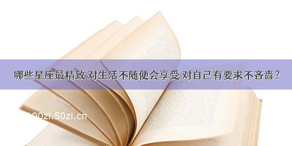 哪些星座最精致 对生活不随便会享受 对自己有要求不吝啬？