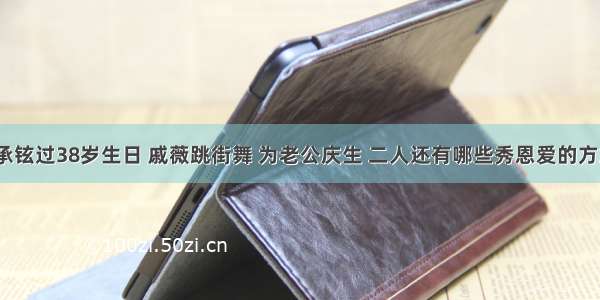 李承铉过38岁生日 戚薇跳街舞 为老公庆生 二人还有哪些秀恩爱的方式？