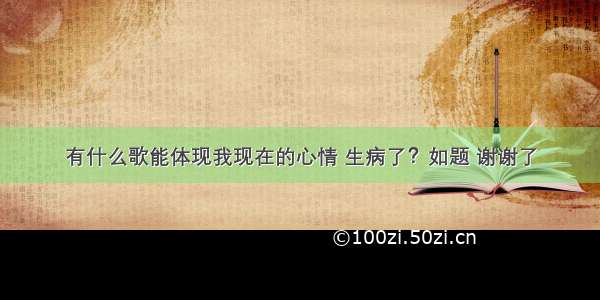 有什么歌能体现我现在的心情 生病了？如题 谢谢了