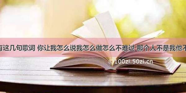 那首歌中有这几句歌词 你让我怎么说我怎么做怎么不难过 那个人不是我他不是我 你却