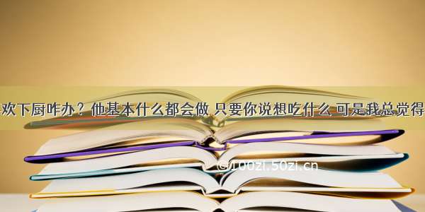 男朋友很喜欢下厨咋办？他基本什么都会做 只要你说想吃什么 可是我总觉得男孩子做菜