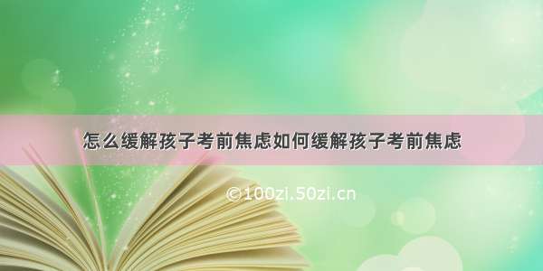 怎么缓解孩子考前焦虑如何缓解孩子考前焦虑