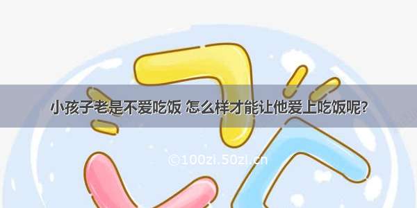 小孩子老是不爱吃饭 怎么样才能让他爱上吃饭呢？