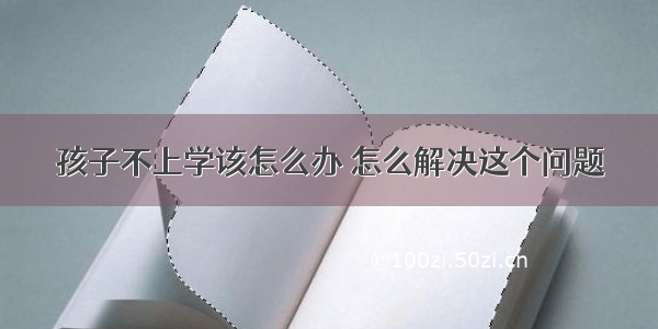 孩子不上学该怎么办 怎么解决这个问题