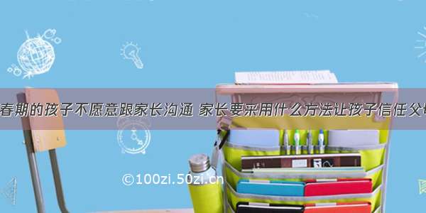 青春期的孩子不愿意跟家长沟通 家长要采用什么方法让孩子信任父母?