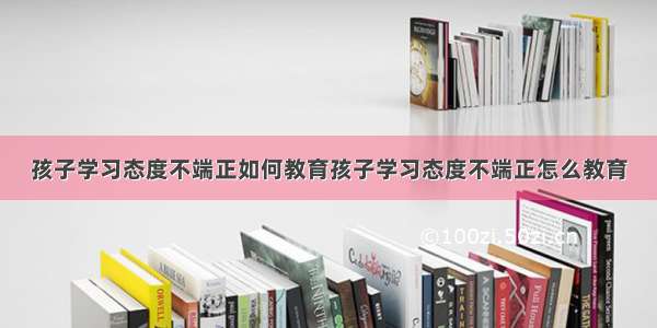 孩子学习态度不端正如何教育孩子学习态度不端正怎么教育