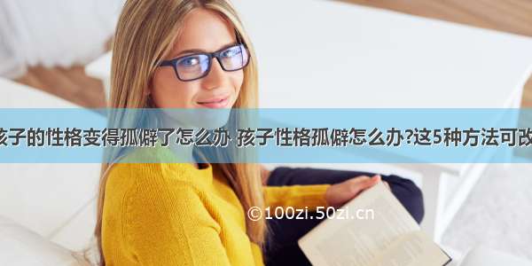 如果孩子的性格变得孤僻了怎么办 孩子性格孤僻怎么办?这5种方法可改善吗？