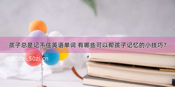 孩子总是记不住英语单词 有哪些可以帮孩子记忆的小技巧？