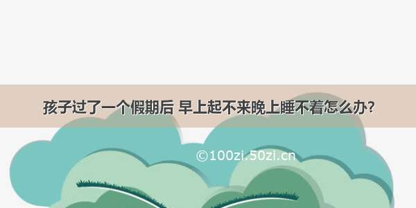 孩子过了一个假期后 早上起不来晚上睡不着怎么办？