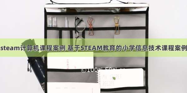 小学steam计算机课程案例 基于STEAM教育的小学信息技术课程案例开发