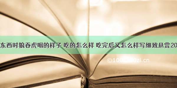 作文小猫吃东西时狼吞虎咽的样子 吃的怎么样 吃完后又怎么样写细致悬赏20急急急急急