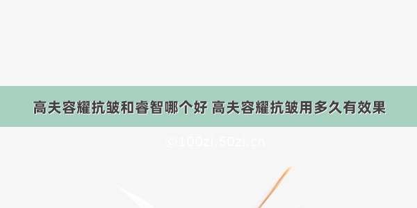 高夫容耀抗皱和睿智哪个好 高夫容耀抗皱用多久有效果