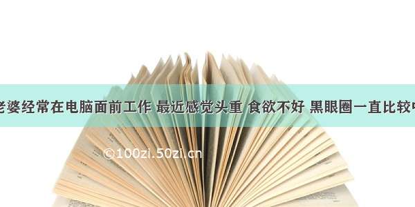 你好 我老婆经常在电脑面前工作 最近感觉头重 食欲不好 黑眼圈一直比较中 还犯困