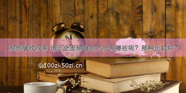 脸部皱纹很多 请问全面除皱的方法有哪些呢？那种比较好？