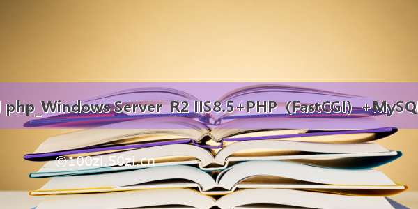 win iis mysql php_Windows Server  R2 IIS8.5+PHP（FastCGI）+MySQL环境搭建教程