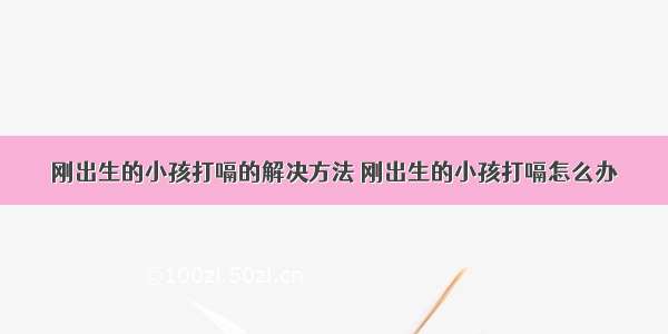 刚出生的小孩打嗝的解决方法 刚出生的小孩打嗝怎么办