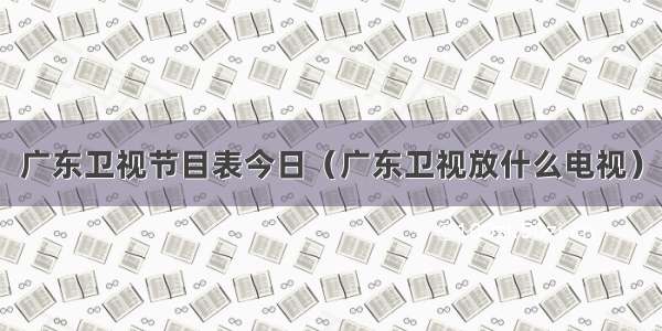 广东卫视节目表今日（广东卫视放什么电视）